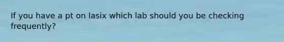 If you have a pt on lasix which lab should you be checking frequently?