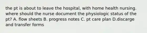 the pt is about to leave the hospital, with home health nursing. where should the nurse document the physiologic status of the pt? A. flow sheets B. progress notes C. pt care plan D.discarge and transfer forms