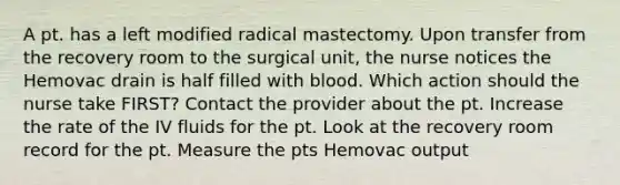 A pt. has a left modified radical mastectomy. Upon transfer from the recovery room to the surgical unit, the nurse notices the Hemovac drain is half filled with blood. Which action should the nurse take FIRST? Contact the provider about the pt. Increase the rate of the IV fluids for the pt. Look at the recovery room record for the pt. Measure the pts Hemovac output