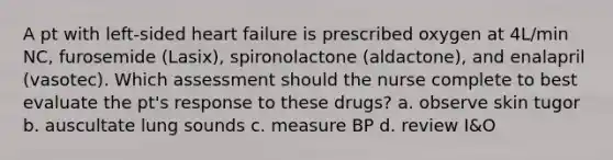 A pt with left-sided heart failure is prescribed oxygen at 4L/min NC, furosemide (Lasix), spironolactone (aldactone), and enalapril (vasotec). Which assessment should the nurse complete to best evaluate the pt's response to these drugs? a. observe skin tugor b. auscultate lung sounds c. measure BP d. review I&O