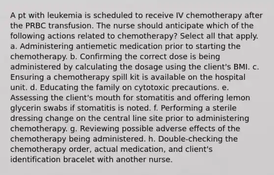 A pt with leukemia is scheduled to receive IV chemotherapy after the PRBC transfusion. The nurse should anticipate which of the following actions related to chemotherapy? Select all that apply. a. Administering antiemetic medication prior to starting the chemotherapy. b. Confirming the correct dose is being administered by calculating the dosage using the client's BMI. c. Ensuring a chemotherapy spill kit is available on the hospital unit. d. Educating the family on cytotoxic precautions. e. Assessing the client's mouth for stomatitis and offering lemon glycerin swabs if stomatitis is noted. f. Performing a sterile dressing change on the central line site prior to administering chemotherapy. g. Reviewing possible adverse effects of the chemotherapy being administered. h. Double-checking the chemotherapy order, actual medication, and client's identification bracelet with another nurse.