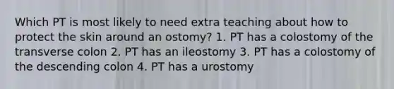 Which PT is most likely to need extra teaching about how to protect the skin around an ostomy? 1. PT has a colostomy of the transverse colon 2. PT has an ileostomy 3. PT has a colostomy of the descending colon 4. PT has a urostomy