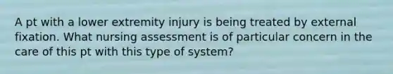 A pt with a lower extremity injury is being treated by external fixation. What nursing assessment is of particular concern in the care of this pt with this type of system?