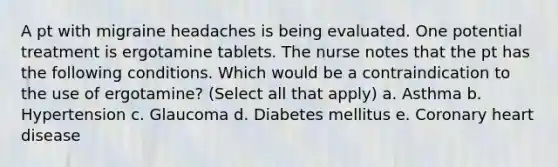 A pt with migraine headaches is being evaluated. One potential treatment is ergotamine tablets. The nurse notes that the pt has the following conditions. Which would be a contraindication to the use of ergotamine? (Select all that apply) a. Asthma b. Hypertension c. Glaucoma d. Diabetes mellitus e. Coronary heart disease