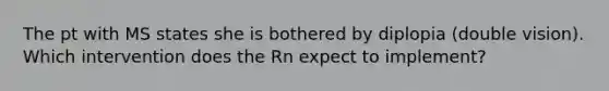 The pt with MS states she is bothered by diplopia (double vision). Which intervention does the Rn expect to implement?