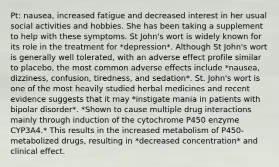 Pt: nausea, increased fatigue and decreased interest in her usual social activities and hobbies. She has been taking a supplement to help with these symptoms. St John's wort is widely known for its role in the treatment for *depression*. Although St John's wort is generally well tolerated, with an adverse effect profile similar to placebo, the most common adverse effects include *nausea, dizziness, confusion, tiredness, and sedation*. St. John's wort is one of the most heavily studied herbal medicines and recent evidence suggests that it may *instigate mania in patients with bipolar disorder*. *Shown to cause multiple drug interactions mainly through induction of the cytochrome P450 enzyme CYP3A4.* This results in the increased metabolism of P450-metabolized drugs, resulting in *decreased concentration* and clinical effect.