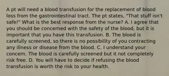 A pt will need a blood transfusion for the replacement of blood loss from the gastrointestinal tract. The pt states, "That stuff isn't safe!" What is the best response from the nurse? A. I agree that you should be concerned with the safety of the blood, but it is important that you have this transfusion. B. The blood is carefully screened, so there is no possibility of you contracting any illness or disease from the blood. C. I understand your concern. The blood is carefully screened but it not completely risk free. D. You will have to decide if refusing the blood transfusion is worth the risk to your health.