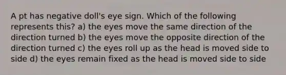 A pt has negative doll's eye sign. Which of the following represents this? a) the eyes move the same direction of the direction turned b) the eyes move the opposite direction of the direction turned c) the eyes roll up as the head is moved side to side d) the eyes remain fixed as the head is moved side to side