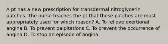 A pt has a new prescription for transdermal nitroglycerin patches. The nurse teaches the pt that these patches are most appropriately used for which reason? A. To relieve exertional angina B. To prevent palpitations C. To prevent the occurrence of angina D. To stop an episode of angina