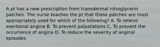 A pt has a new prescription from transdermal nitroglycerin patches. The nurse teaches the pt that these patches are most appropriately used for which of the following? A. To relieve exertional angina B. To prevent palpatations C. To prevent the occurrence of angina D. To reduce the severity of anginal episodes