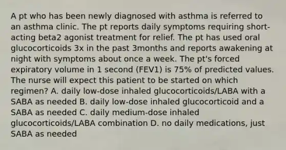 A pt who has been newly diagnosed with asthma is referred to an asthma clinic. The pt reports daily symptoms requiring short-acting beta2 agonist treatment for relief. The pt has used oral glucocorticoids 3x in the past 3months and reports awakening at night with symptoms about once a week. The pt's forced expiratory volume in 1 second (FEV1) is 75% of predicted values. The nurse will expect this patient to be started on which regimen? A. daily low-dose inhaled glucocorticoids/LABA with a SABA as needed B. daily low-dose inhaled glucocorticoid and a SABA as needed C. daily medium-dose inhaled glucocorticoids/LABA combination D. no daily medications, just SABA as needed