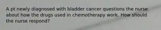 A pt newly diagnosed with bladder cancer questions the nurse about how the drugs used in chemotherapy work. How should the nurse respond?