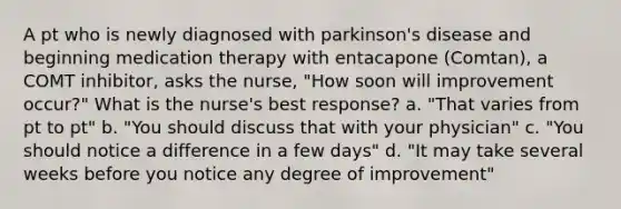 A pt who is newly diagnosed with parkinson's disease and beginning medication therapy with entacapone (Comtan), a COMT inhibitor, asks the nurse, "How soon will improvement occur?" What is the nurse's best response? a. "That varies from pt to pt" b. "You should discuss that with your physician" c. "You should notice a difference in a few days" d. "It may take several weeks before you notice any degree of improvement"