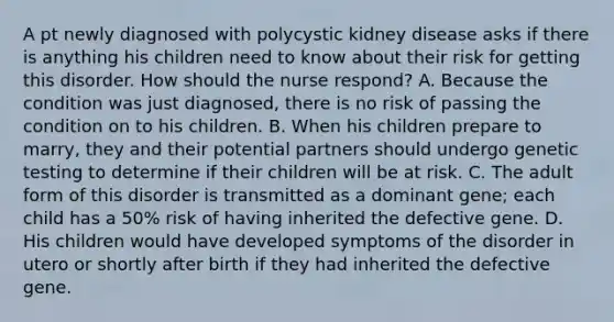 A pt newly diagnosed with polycystic kidney disease asks if there is anything his children need to know about their risk for getting this disorder. How should the nurse respond? A. Because the condition was just diagnosed, there is no risk of passing the condition on to his children. B. When his children prepare to marry, they and their potential partners should undergo genetic testing to determine if their children will be at risk. C. The adult form of this disorder is transmitted as a dominant gene; each child has a 50% risk of having inherited the defective gene. D. His children would have developed symptoms of the disorder in utero or shortly after birth if they had inherited the defective gene.