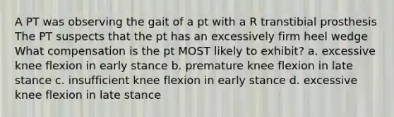 A PT was observing the gait of a pt with a R transtibial prosthesis The PT suspects that the pt has an excessively firm heel wedge What compensation is the pt MOST likely to exhibit? a. excessive knee flexion in early stance b. premature knee flexion in late stance c. insufficient knee flexion in early stance d. excessive knee flexion in late stance