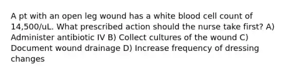 A pt with an open leg wound has a white blood cell count of 14,500/uL. What prescribed action should the nurse take first? A) Administer antibiotic IV B) Collect cultures of the wound C) Document wound drainage D) Increase frequency of dressing changes