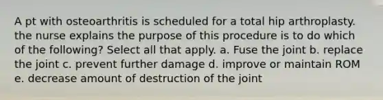 A pt with osteoarthritis is scheduled for a total hip arthroplasty. the nurse explains the purpose of this procedure is to do which of the following? Select all that apply. a. Fuse the joint b. replace the joint c. prevent further damage d. improve or maintain ROM e. decrease amount of destruction of the joint