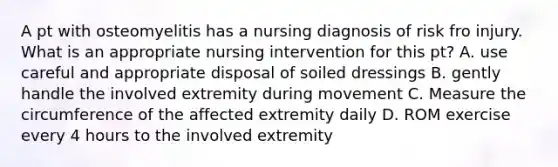 A pt with osteomyelitis has a nursing diagnosis of risk fro injury. What is an appropriate nursing intervention for this pt? A. use careful and appropriate disposal of soiled dressings B. gently handle the involved extremity during movement C. Measure the circumference of the affected extremity daily D. ROM exercise every 4 hours to the involved extremity