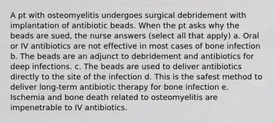 A pt with osteomyelitis undergoes surgical debridement with implantation of antibiotic beads. When the pt asks why the beads are sued, the nurse answers (select all that apply) a. Oral or IV antibiotics are not effective in most cases of bone infection b. The beads are an adjunct to debridement and antibiotics for deep infections. c. The beads are used to deliver antibiotics directly to the site of the infection d. This is the safest method to deliver long-term antibiotic therapy for bone infection e. Ischemia and bone death related to osteomyelitis are impenetrable to IV antibiotics.