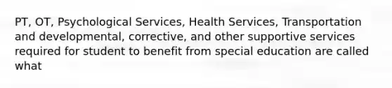 PT, OT, Psychological Services, Health Services, Transportation and developmental, corrective, and other supportive services required for student to benefit from special education are called what