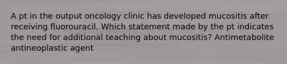 A pt in the output oncology clinic has developed mucositis after receiving fluorouracil. Which statement made by the pt indicates the need for additional teaching about mucositis? Antimetabolite antineoplastic agent