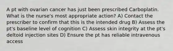 A pt with ovarian cancer has just been prescribed Carboplatin. What is the nurse's most appropriate action? A) Contact the prescriber to confirm that this is the intended drug B) Assess the pt's baseline level of cognition C) Assess skin integrity at the pt's deltoid injection sites D) Ensure the pt has reliable intravenous access