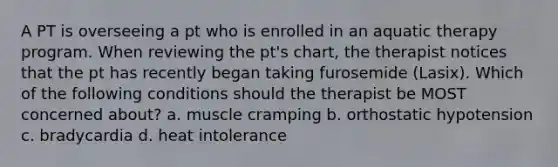 A PT is overseeing a pt who is enrolled in an aquatic therapy program. When reviewing the pt's chart, the therapist notices that the pt has recently began taking furosemide (Lasix). Which of the following conditions should the therapist be MOST concerned about? a. muscle cramping b. orthostatic hypotension c. bradycardia d. heat intolerance