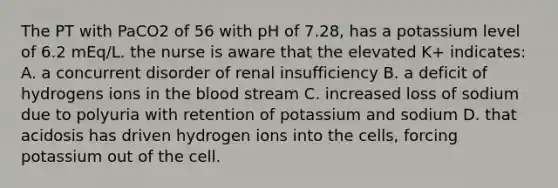 The PT with PaCO2 of 56 with pH of 7.28, has a potassium level of 6.2 mEq/L. the nurse is aware that the elevated K+ indicates: A. a concurrent disorder of renal insufficiency B. a deficit of hydrogens ions in the blood stream C. increased loss of sodium due to polyuria with retention of potassium and sodium D. that acidosis has driven hydrogen ions into the cells, forcing potassium out of the cell.