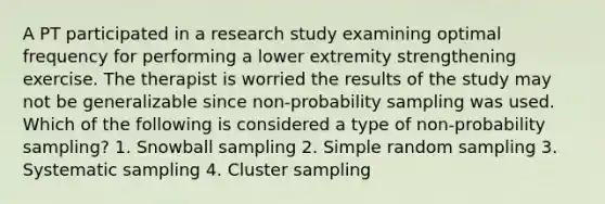 A PT participated in a research study examining optimal frequency for performing a lower extremity strengthening exercise. The therapist is worried the results of the study may not be generalizable since non-probability sampling was used. Which of the following is considered a type of non-probability sampling? 1. Snowball sampling 2. Simple random sampling 3. Systematic sampling 4. Cluster sampling