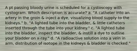 A pt passing bloody urine is scheduled for a cystoscopy with cystogram. Which description is accurate? a. "A catheter into an artery in the groin & inject a dye, visualizing blood supply to the kidneys." b. "A lighted tube into the bladder, & little catheters inserted through the tube into your kidney." c. "A lighted tube into the bladder, inspect the bladder, & instill a dye to outline your bladder on x-ray." d. "A radioactive solution into a vein in arm, distribution of isotope in the kidneys & bladder is checked."