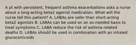 A pt with persistent, frequent asthma exacerbations asks a nurse about a long-acting beta2 agonist medication. What will the nurse tell this patient? A. LABAs are safer than short-acting beta2 agonists B. LABAs can be used on an as-needed basis to treat symptoms C. LABA reduce the risk of asthma-related deaths D. LABAs should be used in combination with an inhaled glucocorticoids