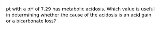 pt with a pH of 7.29 has metabolic acidosis. Which value is useful in determining whether the cause of the acidosis is an acid gain or a bicarbonate loss?