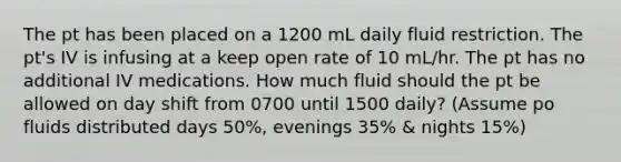 The pt has been placed on a 1200 mL daily fluid restriction. The pt's IV is infusing at a keep open rate of 10 mL/hr. The pt has no additional IV medications. How much fluid should the pt be allowed on day shift from 0700 until 1500 daily? (Assume po fluids distributed days 50%, evenings 35% & nights 15%)