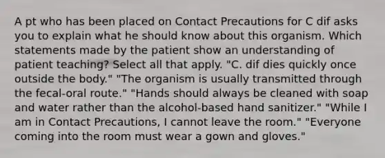 A pt who has been placed on Contact Precautions for C dif asks you to explain what he should know about this organism. Which statements made by the patient show an understanding of patient teaching? Select all that apply. "C. dif dies quickly once outside the body." "The organism is usually transmitted through the fecal-oral route." "Hands should always be cleaned with soap and water rather than the alcohol-based hand sanitizer." "While I am in Contact Precautions, I cannot leave the room." "Everyone coming into the room must wear a gown and gloves."