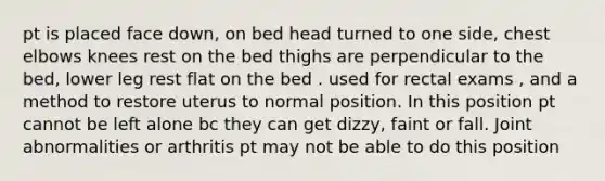 pt is placed face down, on bed head turned to one side, chest elbows knees rest on the bed thighs are perpendicular to the bed, lower leg rest flat on the bed . used for rectal exams , and a method to restore uterus to normal position. In this position pt cannot be left alone bc they can get dizzy, faint or fall. Joint abnormalities or arthritis pt may not be able to do this position