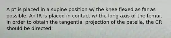 A pt is placed in a supine position w/ the knee flexed as far as possible. An IR is placed in contact w/ the long axis of the femur. In order to obtain the tangential projection of the patella, the CR should be directed: