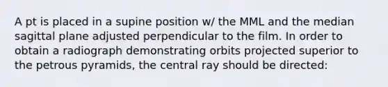 A pt is placed in a supine position w/ the MML and the median sagittal plane adjusted perpendicular to the film. In order to obtain a radiograph demonstrating orbits projected superior to the petrous pyramids, the central ray should be directed: