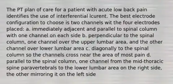 The PT plan of care for a patient with acute low back pain identifies the use of interferential lcurent. The best electrode configuration to choose is two channels wit the four electrodes placed: a. immediately adjacent and parallel to spinal column with one channel on each side b. perpendicular to the spinal column, one channel over the upper lumbar area, and the other channel over lower lumbar area c. diagonally to the spinal column so the channels cross near the area of most pain d. parallel to the spinal column, one channel from the mid-thoracic spine paravertebrals to the lower lumbar area on the right side, the other mirroring it on the left side