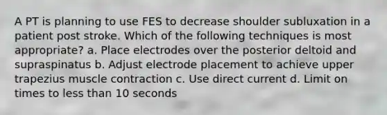 A PT is planning to use FES to decrease shoulder subluxation in a patient post stroke. Which of the following techniques is most appropriate? a. Place electrodes over the posterior deltoid and supraspinatus b. Adjust electrode placement to achieve upper trapezius muscle contraction c. Use direct current d. Limit on times to less than 10 seconds