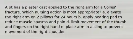 A pt has a plaster cast applied to the right arm for a Colles' fracture. Which nursing action is most appropriate? a. elevate the right arm on 2 pillows for 24 hours b. apply hearing pad to reduce muscle spasms and pain d. limit movement of the thumb and fingers on the right hand e. place arm in a sling to prevent movement of the right shoulder