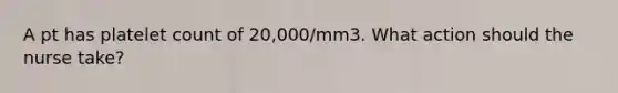 A pt has platelet count of 20,000/mm3. What action should the nurse take?