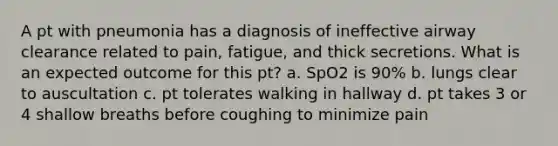 A pt with pneumonia has a diagnosis of ineffective airway clearance related to pain, fatigue, and thick secretions. What is an expected outcome for this pt? a. SpO2 is 90% b. lungs clear to auscultation c. pt tolerates walking in hallway d. pt takes 3 or 4 shallow breaths before coughing to minimize pain