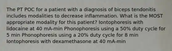 The PT POC for a patient with a diagnosis of biceps tendonitis includes modalities to decrease inflammation. What is the MOST appropriate modality for this patient? Iontophoresis with lidocaine at 40 mA-min Phonophoresis using a 50% duty cycle for 5 min Phonophoresis using a 20% duty cycle for 8 min Iontophoresis with dexamethasone at 40 mA-min