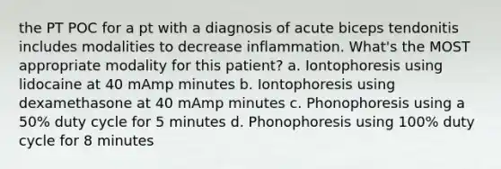 the PT POC for a pt with a diagnosis of acute biceps tendonitis includes modalities to decrease inflammation. What's the MOST appropriate modality for this patient? a. Iontophoresis using lidocaine at 40 mAmp minutes b. Iontophoresis using dexamethasone at 40 mAmp minutes c. Phonophoresis using a 50% duty cycle for 5 minutes d. Phonophoresis using 100% duty cycle for 8 minutes