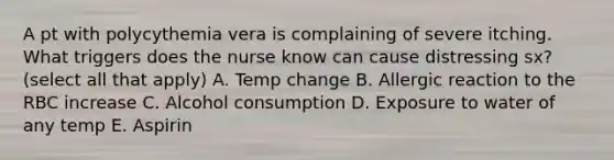 A pt with polycythemia vera is complaining of severe itching. What triggers does the nurse know can cause distressing sx? (select all that apply) A. Temp change B. Allergic reaction to the RBC increase C. Alcohol consumption D. Exposure to water of any temp E. Aspirin