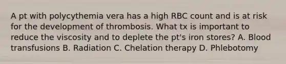 A pt with polycythemia vera has a high RBC count and is at risk for the development of thrombosis. What tx is important to reduce the viscosity and to deplete the pt's iron stores? A. Blood transfusions B. Radiation C. Chelation therapy D. Phlebotomy