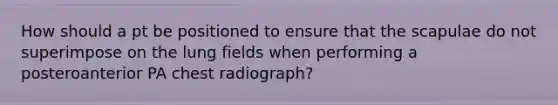 How should a pt be positioned to ensure that the scapulae do not superimpose on the lung fields when performing a posteroanterior PA chest radiograph?