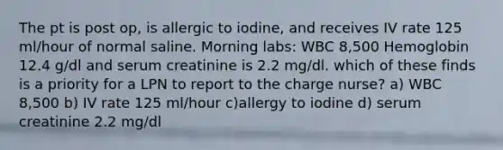 The pt is post op, is allergic to iodine, and receives IV rate 125 ml/hour of normal saline. Morning labs: WBC 8,500 Hemoglobin 12.4 g/dl and serum creatinine is 2.2 mg/dl. which of these finds is a priority for a LPN to report to the charge nurse? a) WBC 8,500 b) IV rate 125 ml/hour c)allergy to iodine d) serum creatinine 2.2 mg/dl