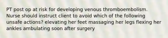 PT post op at risk for developing venous thromboembolism. Nurse should instruct client to avoid which of the following unsafe actions? elevating her feet massaging her legs flexing her ankles ambulating soon after surgery