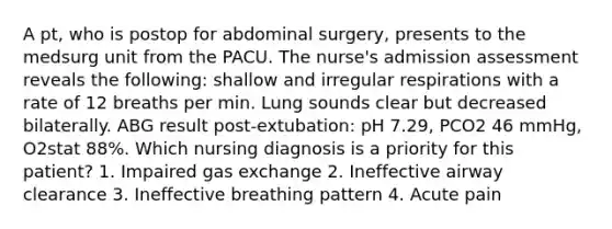 A pt, who is postop for abdominal surgery, presents to the medsurg unit from the PACU. The nurse's admission assessment reveals the following: shallow and irregular respirations with a rate of 12 breaths per min. Lung sounds clear but decreased bilaterally. ABG result post-extubation: pH 7.29, PCO2 46 mmHg, O2stat 88%. Which nursing diagnosis is a priority for this patient? 1. Impaired gas exchange 2. Ineffective airway clearance 3. Ineffective breathing pattern 4. Acute pain